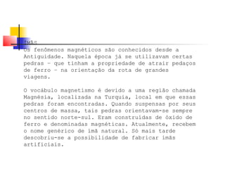 ÍMÃS 
Os fenômenos magnéticos são conhecidos desde a 
Antiguidade. Naquela época já se utilizavam certas 
pedras – que tinham a propriedade de atrair pedaços 
de ferro – na orientação da rota de grandes 
viagens. 
O vocábulo magnetismo é devido a uma região chamada 
Magnésia, localizada na Turquia, local em que essas 
pedras foram encontradas. Quando suspensas por seus 
centros de massa, tais pedras orientavam-se sempre 
no sentido norte-sul. Eram construídas de óxido de 
ferro e denominadas magnéticas. Atualmente, recebem 
o nome genérico de ímã natural. Só mais tarde 
descobriu-se a possibilidade de fabricar ímãs 
artificiais. 
 
