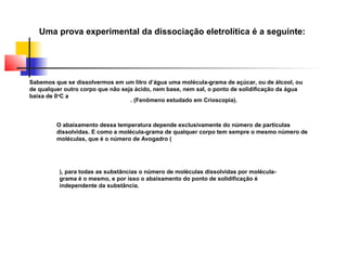 Uma prova experimental da dissociação eletrolítica é a seguinte: 
Sabemos que se dissolvermos em um litro d’água uma molécula-grama de açúcar, ou de álcool, ou 
de qualquer outro corpo que não seja ácido, nem base, nem sal, o ponto de solidificação da água 
baixa de 0oC a . (Fenômeno estudado em Crioscopia). 
O abaixamento dessa temperatura depende exclusivamente do número de partículas 
dissolvidas. E como a molécula-grama de qualquer corpo tem sempre o mesmo número de 
moléculas, que é o número de Avogadro ( 
), para todas as substâncias o número de moléculas dissolvidas por molécula-grama 
é o mesmo, e por isso o abaixamento do ponto de solidificação é 
independente da substância. 
 