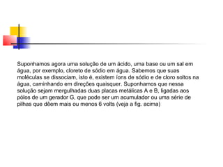 Suponhamos agora uma solução de um ácido, uma base ou um sal em 
água, por exemplo, cloreto de sódio em água. Sabemos que suas 
moléculas se dissociam, isto é, existem íons de sódio e de cloro soltos na 
água, caminhando em direções quaisquer. Suponhamos que nessa 
solução sejam mergulhadas duas placas metálicas A e B, ligadas aos 
pólos de um gerador G, que pode ser um acumulador ou uma série de 
pilhas que dêem mais ou menos 6 volts (veja a fig. acima) 
 