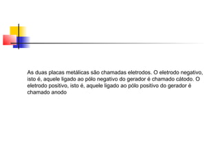 As duas placas metálicas são chamadas eletrodos. O eletrodo negativo, 
isto é, aquele ligado ao pólo negativo do gerador é chamado cátodo. O 
eletrodo positivo, isto é, aquele ligado ao pólo positivo do gerador é 
chamado anodo 
 