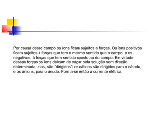 Por causa desse campo os íons ficam sujeitos a forças. Os íons positivos 
ficam sujeitos à forças que tem o mesmo sentido que o campo, e os 
negativos, à forças que tem sentido oposto ao do campo. Em virtude 
dessas forças os íons deixam de vagar pela solução sem direção 
determinada, mas, são “dirigidos”: os cátions são dirigidos para o cátodo, 
e os anions, para o anodo. Forma-se então a corrente elétrica. 
 