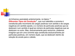Já tínhamos assinalado anteriormente, no tópico " 
Diferentes Tipos de Condução" , que num eletrólito a corrente é 
constituída pelo movimento de cargas positivas num sentido e de cargas 
negativas em sentido oposto, e o número de partículas positivas que se 
deslocam num sentido é igual ao número de partículas negativas que se 
deslocam no outro. Mas, exclusivamente para raciocínio, podemos 
imaginar que em uma corrente seja constituída exclusivamente por 
partículas positivas, em número duplo, que se deslocam dentro da 
solução do anodo para o cátodo. 
 