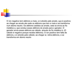 O íon negativo tem elétrons a mais, e é atraído pelo anodo, que é positivo; 
ao chegar ao anodo ele cede os elétrons que tem a mais e se transforma 
num átomo neutro. Os elétrons cedidos ao anodo, este os envia ao fio 
metálico a, que conduz esses elétrons do anodo para o gerador. O 
gerador envia esses elétrons ao cátodo, através do fio metálico b. (O 
cátodo é negativo porque recebe elétrons). O íon positivo tem falta de 
elétrons, e é atraído pelo cátodo; ao chegar aí, retira elétrons, e se 
transforma em átomo neutro 
 