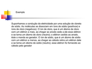 Exemplo 
Suponhamos a condução da eletricidade por uma solução de cloreto 
de sódio. As moléculas se dissociam em íons de sódio (positivos) e 
íons de cloro (negativos). O íon de cloro, que é um átomo de cloro 
com um elétron a mais, ao chegar ao anodo cede a ele esse elétron 
e se torna um átomo de cloro (neutro); o elétron cedido ao anodo, 
êste o manda ao gerador. O íon de sódio, que é um átomo de sódio 
com um elétron a menos, ao chegar ao cátodo retira um elétron dele 
e se torna um átomo de sódio (neutro); esse elétron foi fornecido ao 
cátodo pelo gerador 
 
