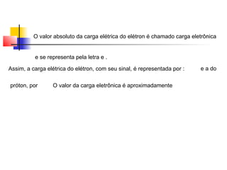 O valor absoluto da carga elétrica do elétron é chamado carga eletrônica 
e se representa pela letra e . 
Assim, a carga elétrica do elétron, com seu sinal, é representada por : e a do 
próton, por O valor da carga eletrônica é aproximadamente 
 