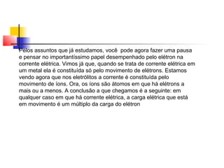 Pelos assuntos que já estudamos, você pode agora fazer uma pausa 
e pensar no importantíssimo papel desempenhado pelo elétron na 
corrente elétrica. Vimos já que, quando se trata de corrente elétrica em 
um metal ela é constituída só pelo movimento de elétrons. Estamos 
vendo agora que nos eletrólitos a corrente é constituída pelo 
movimento de íons. Ora, os íons são átomos em que há elétrons a 
mais ou a menos. A conclusão a que chegamos é a seguinte: em 
qualquer caso em que há corrente elétrica, a carga elétrica que está 
em movimento é um múltiplo da carga do elétron 
 