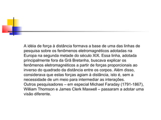 A idéia de força à distância formava a base de uma das linhas de 
pesquisa sobre os fenômenos eletromagnéticos adotadas na 
Europa na segunda metade do século XIX. Essa linha, adotada 
principalmente fora da Grã Bretanha, buscava explicar os 
fenômenos eletromagnéticos a partir de forças proporcionais ao 
inverso do quadrado da distância entre os corpos. Além disso, 
considerava que estas forças agiam à distância, isto é, sem a 
necessidade de um meio para intermediar as interações. 
Outros pesquisadores – em especial Michael Faraday (1791-1867), 
William Thomson e James Clerk Maxwell – passaram a adotar uma 
visão diferente. 
 