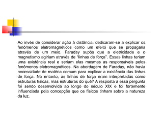 Ao invés de considerar ação à distância, dedicaram-se a explicar os 
fenômenos eletromagnéticos como um efeito que se propagaria 
através de um meio. Faraday supôs que a eletricidade e o 
magnetismo agiriam através de “linhas de força”. Essas linhas teriam 
uma existência real e seriam elas mesmas as responsáveis pelos 
fenômenos eletromagnéticos. Na abordagem de Faraday, não havia 
necessidade de matéria comum para explicar a existência das linhas 
de força. No entanto, as linhas de força eram interpretadas como 
estruturas físicas, mas estruturas do quê? A resposta a essa pergunta 
foi sendo desenvolvida ao longo do século XIX e foi fortemente 
influenciada pela concepção que os físicos tinham sobre a natureza 
da luz. 
 