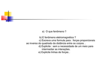 a) O que fenômeno ? 
b) E fenômeno eletromagnético ? 
c) Escreva uma formula para : forças proporcionais 
ao inverso do quadrado da distância entre os corpos. . 
d) Explicite : sem a necessidade de um meio para 
intermediar as interações. 
e) Explicite linhas de forças . 
 