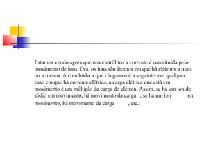 Estamos vendo agora que nos eletrólitos a corrente é constituída pelo 
movimento de íons. Ora, os íons são átomos em que há elétrons a mais 
ou a menos. A conclusão a que chegamos é a seguinte: em qualquer 
caso em que há corrente elétrica, a carga elétrica que está em 
movimento é um múltiplo da carga do elétron. Assim, se há um íon de 
sódio em movimento, há movimento da carga ; se há um íon em 
movimento, há movimento de carga , etc.. 
 