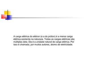A carga elétrica do elétron (e a do próton) é a menor carga 
elétrica existente na natureza. Todas as cargas elétricas são 
múltiplas dela. Ela é a unidade natural de carga elétrica. Por 
isso é chamada, por muitos autores, átomo de eletricidade. 
 