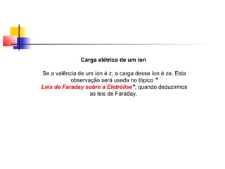 Carga elétrica de um íon 
Se a valência de um íon é z, a carga desse íon é ze. Esta 
observação será usada no tópico " 
Leis de Faraday sobre a Eletrólise"; quando deduzirmos 
as leis de Faraday. 
 
