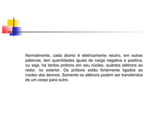 Normalmente, cada átomo é eletricamente neutro, em outras 
palavras, tem quantidades iguais de carga negativa e positiva, 
ou seja, há tantos prótons em seu núcleo, quantos elétrons ao 
redor, no exterior. Os prótons estão fortemente ligados ao 
núcleo dos átomos. Somente os elétrons podem ser transferidos 
de um corpo para outro. 
 