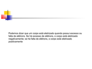 Podemos dizer que um corpo está eletrizado quando possui excesso ou 
falta de elétrons. Se há excesso de elétrons, o corpo está eletrizado 
negativamente; se há falta de elétrons, o corpo está eletrizado 
positivamente 
 