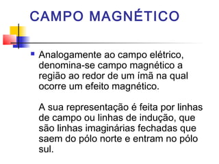 CAMPO MAGNÉTICO 
 Analogamente ao campo elétrico, 
denomina-se campo magnético a 
região ao redor de um ímã na qual 
ocorre um efeito magnético. 
A sua representação é feita por linhas 
de campo ou linhas de indução, que 
são linhas imaginárias fechadas que 
saem do pólo norte e entram no pólo 
sul. 
 
