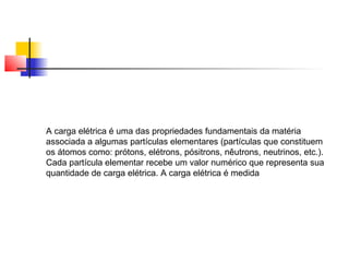 A carga elétrica é uma das propriedades fundamentais da matéria 
associada a algumas partículas elementares (partículas que constituem 
os átomos como: prótons, elétrons, pósitrons, nêutrons, neutrinos, etc.). 
Cada partícula elementar recebe um valor numérico que representa sua 
quantidade de carga elétrica. A carga elétrica é medida 
 