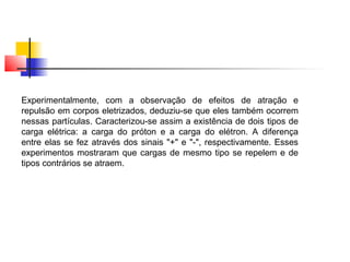 Experimentalmente, com a observação de efeitos de atração e 
repulsão em corpos eletrizados, deduziu-se que eles também ocorrem 
nessas partículas. Caracterizou-se assim a existência de dois tipos de 
carga elétrica: a carga do próton e a carga do elétron. A diferença 
entre elas se fez através dos sinais "+" e "-", respectivamente. Esses 
experimentos mostraram que cargas de mesmo tipo se repelem e de 
tipos contrários se atraem. 
 