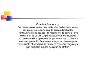 Quantização da carga 
Em diversos problemas que serão abordados neste curso, 
assumiremos a existência de cargas distribuídas 
continuamente no espaço, do mesmo modo como ocorre 
com a massa de um corpo. Isto pode ser considerado 
somente uma boa aproximação para diversos problemas 
macroscópicos. De fato, sabemos que todos os objetos 
diretamente observados na natureza possuem cargas que 
são múltiplos inteiros da carga do elétron 
 