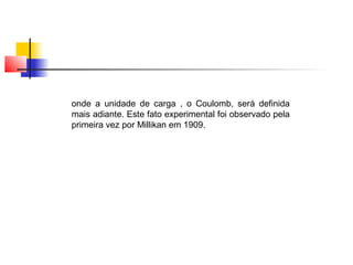onde a unidade de carga , o Coulomb, será definida 
mais adiante. Este fato experimental foi observado pela 
primeira vez por Millikan em 1909. 
 