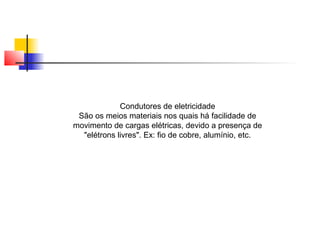 Condutores de eletricidade 
São os meios materiais nos quais há facilidade de 
movimento de cargas elétricas, devido a presença de 
"elétrons livres". Ex: fio de cobre, alumínio, etc. 
 