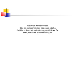 Isolantes de eletricidade 
São os meios materiais nos quais não há 
facilidade de movimento de cargas elétricas. Ex: 
vidro, borracha, madeira seca, etc. 
 
