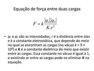 Equação de força entre duas cargas 
q q 
. 
K r 
1 2 
. 
2 
F  k 
• q1 e q2 são as intensidades, r é a distância entre elas 
e k a constante eletrostática, que depende do meio 
no qual se encontram as cargas (no vácuo k = 9 × 
109) e K é a constante dielétrica do meio que existir 
entre as cargas. Essa constante no vácuo é igual a 1, 
e existindo ar entre as cargas pode-se eliminar K na 
equação. 
 