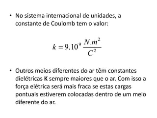 • No sistema internacional de unidades, a 
constante de Coulomb tem o valor: 
N m 
2 
2 
9 . 
9.10 
C 
k  
• Outros meios diferentes do ar têm constantes 
dielétricas K sempre maiores que o ar. Com isso a 
força elétrica será mais fraca se estas cargas 
pontuais estiverem colocadas dentro de um meio 
diferente do ar. 
 