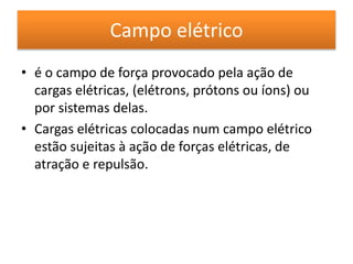 Campo elétrico 
• é o campo de força provocado pela ação de 
cargas elétricas, (elétrons, prótons ou íons) ou 
por sistemas delas. 
• Cargas elétricas colocadas num campo elétrico 
estão sujeitas à ação de forças elétricas, de 
atração e repulsão. 
 