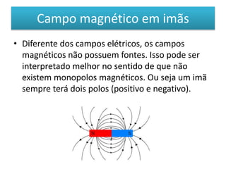 Campo magnético em imãs 
• Diferente dos campos elétricos, os campos 
magnéticos não possuem fontes. Isso pode ser 
interpretado melhor no sentido de que não 
existem monopolos magnéticos. Ou seja um imã 
sempre terá dois polos (positivo e negativo). 
 
