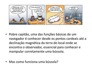 • Pobre capitão, uma das funções básicas de um 
navegador é conhecer desde os pontos cardeais até a 
declinação magnética da terra do local onde se 
encontra o observador, essencial para conhecer e 
manipular corretamente uma bússola. 
• Mas como funciona uma bússola? 
 