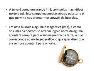 • A terra é como um grande imã, com polos magnéticos 
norte e sul. Esse campo magnético gerado pela terra é 
que permite nos orientarmos através de bússolas. 
• Em uma bússola a agulha é magnética (imã), e como 
nos imãs os opostos se atraem logo o norte da agulha 
apontará sempre para o sul magnético da terra, o que 
corresponde ao norte geográfico, o que quer dizer que 
ela sempre apontará para o norte. 
 