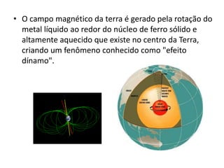 • O campo magnético da terra é gerado pela rotação do 
metal líquido ao redor do núcleo de ferro sólido e 
altamente aquecido que existe no centro da Terra, 
criando um fenômeno conhecido como "efeito 
dínamo". 
 