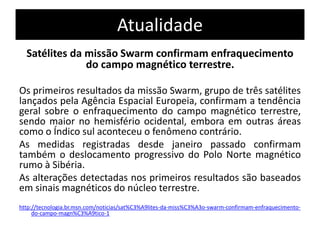 Atualidade 
Satélites da missão Swarm confirmam enfraquecimento 
do campo magnético terrestre. 
Os primeiros resultados da missão Swarm, grupo de três satélites 
lançados pela Agência Espacial Europeia, confirmam a tendência 
geral sobre o enfraquecimento do campo magnético terrestre, 
sendo maior no hemisfério ocidental, embora em outras áreas 
como o Índico sul aconteceu o fenômeno contrário. 
As medidas registradas desde janeiro passado confirmam 
também o deslocamento progressivo do Polo Norte magnético 
rumo à Sibéria. 
As alterações detectadas nos primeiros resultados são baseados 
em sinais magnéticos do núcleo terrestre. 
http://tecnologia.br.msn.com/noticias/sat%C3%A9lites-da-miss%C3%A3o-swarm-confirmam-enfraquecimento-do- 
campo-magn%C3%A9tico-1 
 