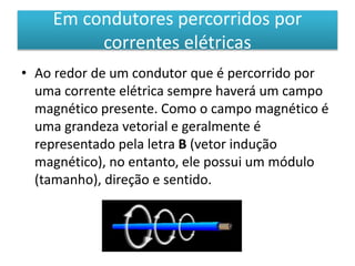 Em condutores percorridos por 
correntes elétricas 
• Ao redor de um condutor que é percorrido por 
uma corrente elétrica sempre haverá um campo 
magnético presente. Como o campo magnético é 
uma grandeza vetorial e geralmente é 
representado pela letra B (vetor indução 
magnético), no entanto, ele possui um módulo 
(tamanho), direção e sentido. 
 