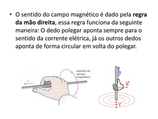 • O sentido do campo magnético é dado pela regra 
da mão direita, essa regra funciona da seguinte 
maneira: O dedo polegar aponta sempre para o 
sentido da corrente elétrica, já os outros dedos 
aponta de forma circular em volta do polegar. 
 