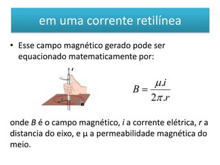 em uma corrente retilínea 
• Esse campo magnético gerado pode ser 
equacionado matematicamente por: 
i 
r 
B 
 
. 
 
2 . 
 
onde B é o campo magnético, i a corrente elétrica, r a 
distancia do eixo, e μ a permeabilidade magnética do 
meio. 
 