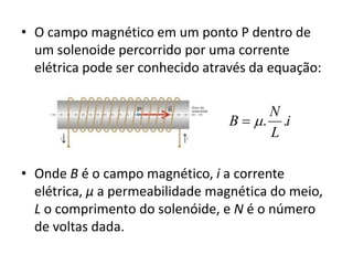 • O campo magnético em um ponto P dentro de 
um solenoide percorrido por uma corrente 
elétrica pode ser conhecido através da equação: 
B  . . 
i 
N 
L 
• Onde B é o campo magnético, i a corrente 
elétrica, μ a permeabilidade magnética do meio, 
L o comprimento do solenóide, e N é o número 
de voltas dada. 
 