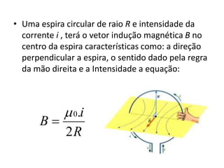 • Uma espira circular de raio R e intensidade da 
corrente i , terá o vetor indução magnética B no 
centro da espira características como: a direção 
perpendicular a espira, o sentido dado pela regra 
da mão direita e a Intensidade a equação: 
i 
 0. 
 
R 
B 
2 
 