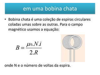 em uma bobina chata 
• Bobina chata é uma coleção de espiras circulares 
coladas umas sobre as outras. Para o campo 
magnético usamos a equação: 
N i 
 0. . 
 
R 
B 
2. 
onde N e o número de voltas da espira. 
 