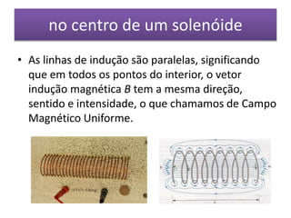 no centro de um solenóide 
• As linhas de indução são paralelas, significando 
que em todos os pontos do interior, o vetor 
indução magnética B tem a mesma direção, 
sentido e intensidade, o que chamamos de Campo 
Magnético Uniforme. 
 