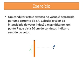 • Um condutor reto e extenso no vácuo é percorrido 
por uma corrente de 5A. Calcular o valor da 
intensidade do vetor indução magnética em um 
ponto P que dista 20 cm do condutor. Indicar o 
sentido do vetor. 
i 
P 
Exercício 
 