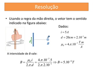 Resolução 
• Usando a regra da mão direita, o vetor tem o sentido 
indicado na figura abaixo: 
Dados: 
d  20 cm  
2.10 
m 
i 
. 4.  
.10 .5 
 
 
B 6 
B T 
i 
d 
1 
7 
0 5.10 
2. .2.10 
2. . 
 
 
    
 
 
T m 
A 
i A 
. 
4. .10 
5 
7 
0 
1 
 
 
 
 
  
A intensidade de B vale: 
P 
B 
 