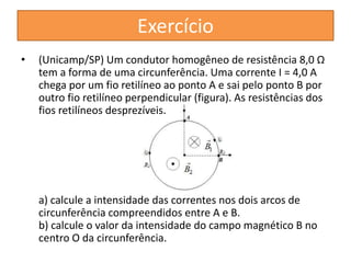 Exercício 
• (Unicamp/SP) Um condutor homogêneo de resistência 8,0 Ω 
tem a forma de uma circunferência. Uma corrente I = 4,0 A 
chega por um fio retilíneo ao ponto A e sai pelo ponto B por 
outro fio retilíneo perpendicular (figura). As resistências dos 
fios retilíneos desprezíveis. 
a) calcule a intensidade das correntes nos dois arcos de 
circunferência compreendidos entre A e B. 
b) calcule o valor da intensidade do campo magnético B no 
centro O da circunferência. 
 