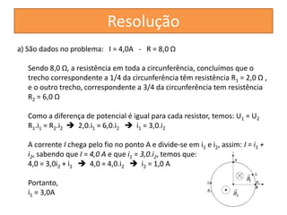 a) São dados no problema: I = 4,0A - R = 8,0 Ω 
Sendo 8,0 Ω, a resistência em toda a circunferência, concluímos que o 
trecho correspondente a 1/4 da circunferência têm resistência R1 = 2,0 Ω , 
e o outro trecho, correspondente a 3/4 da circunferência tem resistência 
R2 = 6,0 Ω 
Como a diferença de potencial é igual para cada resistor, temos: U1 = U2 
R1.i1 = R2.i2 
 2,0.i1 = 6,0.i2 
 i1 = 3,0.i2 
A corrente I chega pelo fio no ponto A e divide-se em i1 e i2, assim: I = i1 + 
i2, sabendo que I = 4,0 A e que i1 = 3,0.i2, temos que: 
4,0 = 3,0i2 + i2 
 4,0 = 4,0.i2 
 i2 = 1,0 A 
Portanto, 
i1 = 3,0A 
Resolução 
 