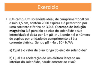 Exercício 
• (Unicamp) Um solenóide ideal, de comprimento 50 cm 
e raio 1,5 cm, contém 2000 espiras e é percorrido por 
uma corrente elétrica de 3,0 A. O campo de indução 
magnética B é paralelo ao eixo do solenóide e sua 
intensidade é dada por B = μ0 . n . i, onde n é o número 
de espiras por unidade de comprimento e i é a 
corrente elétrica. Sendo μ0 = 4π . 10-7 N/A2: 
a) Qual é o valor de B ao longo do eixo do solenóide? 
b) Qual é a aceleração de um elétron lançado no 
interior do solenóide, paralelamente ao eixo? 
 