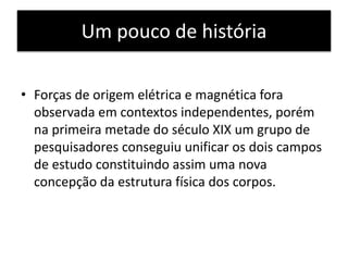 Um pouco de história 
• Forças de origem elétrica e magnética fora 
observada em contextos independentes, porém 
na primeira metade do século XIX um grupo de 
pesquisadores conseguiu unificar os dois campos 
de estudo constituindo assim uma nova 
concepção da estrutura física dos corpos. 
 
