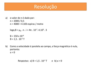 a) o valor de n é dado por: 
n = 2000 / 0,5 
n = 4000 = 4.103 espiras / metro 
logo,B = μ0 . n . i = 4π . 10-7. 4.103 . 3 
B = 150 x 10-4 
B = 1,5 . 10-2 T 
b) Como a velocidade é paralela ao campo, a força magnética é nula, 
portanto: 
a = 0 
Resolução 
Respostas: a) B = 1,5 . 10-2 T e b) a = 0 
 