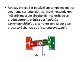 • Faraday provou ser possível um campo magnético 
gerar uma corrente elétrica. Movimentando um 
ímã próximo a um circuito elétrico fechado se 
produz corrente elétrica por “indução 
eletromagnética”, e a corrente gerada por esse 
processo é chamada de “corrente induzida”. 
 