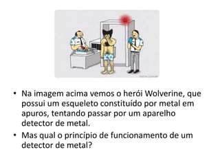 • Na imagem acima vemos o herói Wolverine, que 
possui um esqueleto constituído por metal em 
apuros, tentando passar por um aparelho 
detector de metal. 
• Mas qual o princípio de funcionamento de um 
detector de metal? 
 
