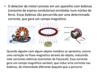 • O detector de metal consiste em um aparelho com bobinas 
(conjunto de espiras condutoras) enroladas num núcleo de 
ferro. Essas bobinas são percorrida por uma determinada 
corrente, que gera um campo magnético. 
Quando alguém com algum objeto metálico se aproxima, ocorre 
uma variação no fluxo magnético através do objeto, induzindo 
nele correntes elétricas (correntes de Foucault). Essa corrente 
gera um campo magnético variável, que induz uma corrente nas 
bobinas, de intensidade diferente daquela que a percorre. 
 